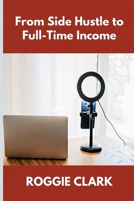 From Side Hustle to Full-Time Income: A Practical Guide to Building Structured, Sustainable Income From What You Already Do by Clark, Roggie
