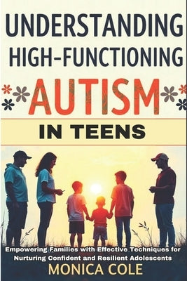 Understanding and Managing High-Functioning Autism in Teens: Empowering Families with Effective Techniques for Nurturing Confident and Resilient Adole by Cole, Monica