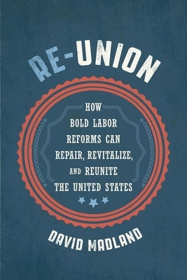 Re-Union: How Bold Labor Reforms Can Repair, Revitalize, and Reunite the United States by Madland, David