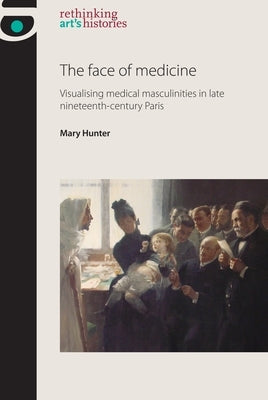 The Face of Medicine: Visualising Medical Masculinities in Late Nineteenth-Century Paris by Hunter, Mary