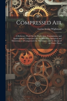 Compressed Air: A Reference Work On the Production, Transmission, and Application of Compressed Air; the Selection, Operation and Main by Wightman, Lucius Irving