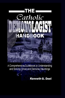 The Catholic Demonologist Handbook: A Comprehensive guidebook to understanding, diagnosing and solving Ghost and Demonic Hauntings. by Deel, Kenneth G.