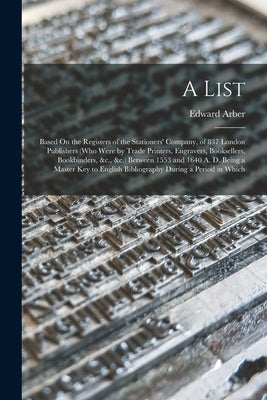 A List: Based On the Registers of the Stationers' Company, of 837 London Publishers (Who Were by Trade Printers, Engravers, Bo by Arber, Edward