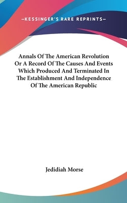 Annals Of The American Revolution Or A Record Of The Causes And Events Which Produced And Terminated In The Establishment And Independence Of The Amer by Morse, Jedidiah