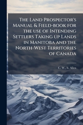 The Land Prospector's Manual & Field-book for the use of Intending Settlers Taking up Lands in Manitoba and the North-West Territories of Canada by Allen, C. W. B.