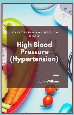 High Blood Pressure (Hypertension): Everything You Need to Know by William, John
