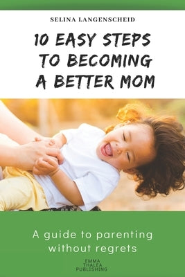 10 Easy Steps to Becoming a Better Mom - Selina Langenscheid: A guide to parenting without regrets - EMMA THALEA PUBLISHING by Langenscheid, Selina