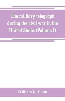 The military telegraph during the civil war in the United States, with an exposition of ancient and modern means of communication, and of the federal by R. Plum, William