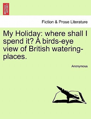 My Holiday: Where Shall I Spend It? a Birds-Eye View of British Watering-Places. by Anonymous