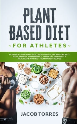 Plant-Based Diet for Athletes: Nutrition Guide for a Healthier Lifestyle, Increase Muscle Mass, Improve Performance, Strength, and Vitality. Meal Pla by Torres, Jacob
