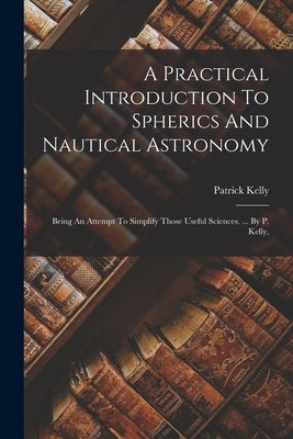A Practical Introduction To Spherics And Nautical Astronomy: Being An Attempt To Simplify Those Useful Sciences. ... By P. Kelly, by Kelly, Patrick