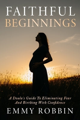 Faithful Beginnings: A Doula's Guide To Eliminating Fear And Birthing With Confidence by Robbin, Emmy