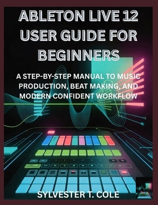 Ableton Live 12 User Guide for Beginners: A Step-By-Step Manual to Music Production, Beat Making, and Modern Confident Workflow by Cole, Sylvester T.