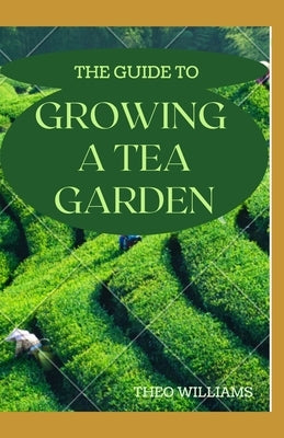 The Guide to Growing a Tea Garden: The Complete Guide to Growing and Harvesting Flavorful Teas by Williams, Theo