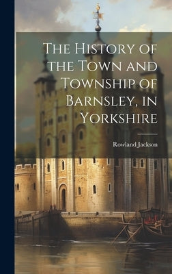 The History of the Town and Township of Barnsley, in Yorkshire by Jackson, Rowland