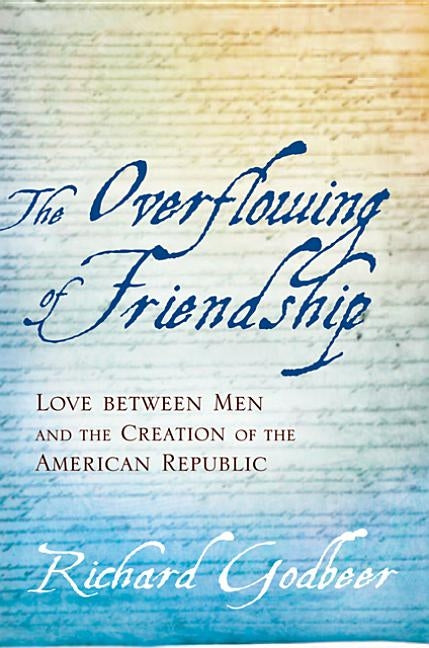 The Overflowing of Friendship: Love Between Men and the Creation of the American Republic by Godbeer, Richard