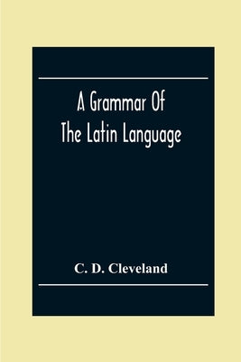 A Grammar Of The Latin Language, On The Basis Of The Grammar Of Dr. Alexander Adam Edinburgh by D. Cleveland, C.