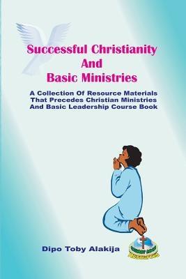 Successful Christianity And Basic Ministries: A Collection Of Christian Resoource Materials by Alakija, Dipo Toby