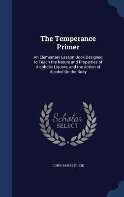 The Temperance Primer: An Elementary Lesson Book Designed to Teach the Nature and Properties of Alcoholic Liquors, and the Action of Alcohol On the Bo by Ridge, John James