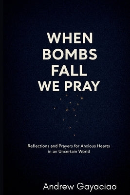 When Bombs Fall, We Pray: Reflections and Prayers for Anxious Hearts in an Uncertain World by Gayaciao, Andrew
