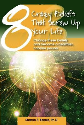 8 Crazy Beliefs That Screw Up Your Life: Change These Beliefs and Become a Healthier, Happier Person by Esonis Ph. D., Sharon S.