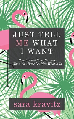 Just Tell Me What I Want: How to Find Your Purpose When You Have No Idea What It Is by Kravitz, Sara