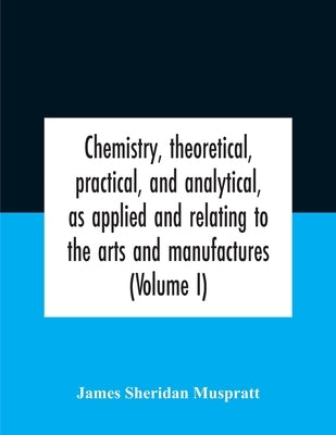 Chemistry, theoretical, practical, and analytical, as applied and relating to the arts and manufactures (Volume I) by James Sheridan Muspratt