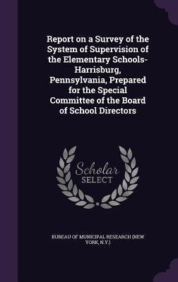Report on a Survey of the System of Supervision of the Elementary Schools-Harrisburg, Pennsylvania, Prepared for the Special Committee of the Board of by Bureau of Municipal Research (New York