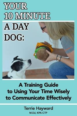 Your 10 Minute A Day Dog: A Training Guide to Using Your Time Wisely to Communicate Effectively with Your Pup by Hayward, Terrie