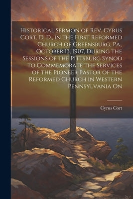 Historical Sermon of Rev. Cyrus Cort, D. D., in the First Reformed Church of Greensburg, Pa., October 13, 1907, During the Sessions of the Pittsburg S by Cort, Cyrus