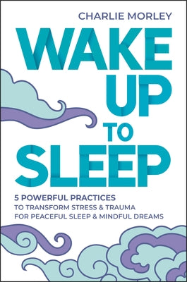 Wake Up to Sleep: 5 Powerful Practices to Transform Stress and Trauma for Peaceful Sleep and Mindful Dreams by Morley, Charlie