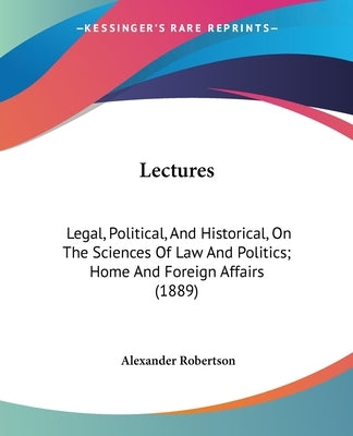 Lectures: Legal, Political, And Historical, On The Sciences Of Law And Politics; Home And Foreign Affairs (1889) by Robertson, Alexander
