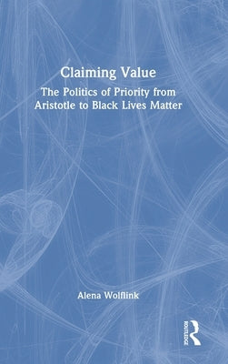 Claiming Value: The Politics of Priority from Aristotle to Black Lives Matter by Wolflink, Alena