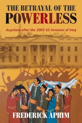 The Betrayal of the Powerless: Assyrians After the 2003 Us Invasion of Iraq by Aprim, Frederick