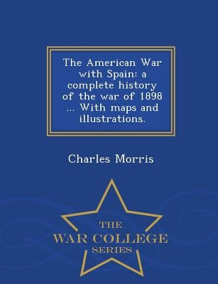 The American War with Spain: A Complete History of the War of 1898 ... with Maps and Illustrations. - War College Series by Morris, Charles