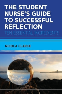 The Student Nurse's Guide to Successful Reflection: Ten Essential Ingredients by Clarke