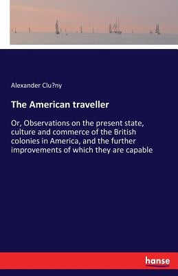 The American traveller: Or, Observations on the present state, culture and commerce of the British colonies in America, and the further improvements o by Clúny, Alexander