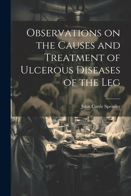 Observations on the Causes and Treatment of Ulcerous Diseases of the Leg by Spender, John Cottle