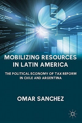 Mobilizing Resources in Latin America: The Political Economy of Tax Reform in Chile and Argentina by Sanchez, O.