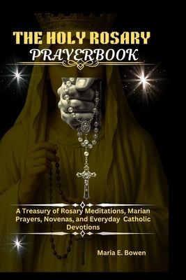 The Holy Rosary Prayerbook: A Treasury of Rosary Meditations, Marian Prayers, Novenas, and Everyday Catholic Devotions by E. Bowen, Maria