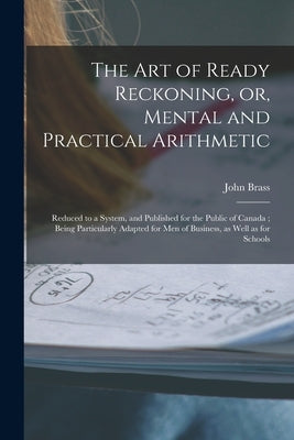 The Art of Ready Reckoning, or, Mental and Practical Arithmetic [microform]: Reduced to a System, and Published for the Public of Canada; Being Partic by Brass, John
