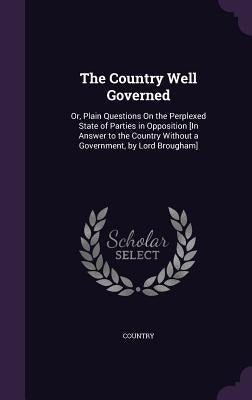 The Country Well Governed: Or, Plain Questions On the Perplexed State of Parties in Opposition [In Answer to the Country Without a Government, by Lord by Country