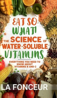 Eat So What! The Science of Water-Soluble Vitamins: Everything You Need to Know About Vitamins B and C by La Fonceur