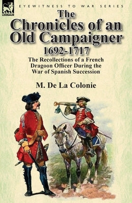 The Chronicles of an Old Campaigner 1692-1717: The Recollections of a French Dragoon Officer During the War of Spanish Succession by De La Colonie, M.
