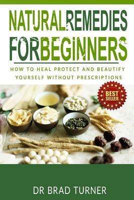 Natural Remedies For Beginners: How To Heal Protect and Beautify Yourself Without Prescriptions by Turner, Brad
