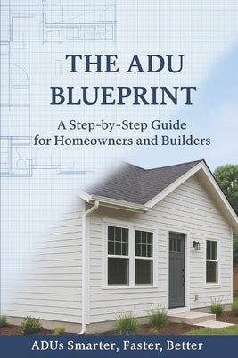The ADU Blueprint: A Step-by-Step Guide for Homeowners and Builders ADUs Smarter...Faster...Better... by Bissonnette Ma, Matthew