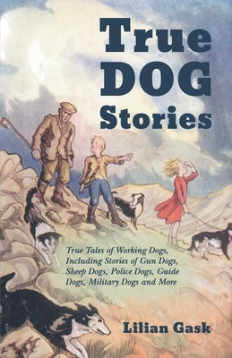 True Dog Stories - True Tales of Working Dogs, Including Stories of Gun Dogs, Sheep Dogs, Police Dogs, Guide Dogs, Military Dogs and More by Gask, Lilian