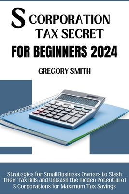 S Corporation Tax Secrets for Beginners 2024: Strategies for Small Business Owners to Slash Their Tax Bills and Unleash the Hidden Potential of S Corp by Smith, Gregory