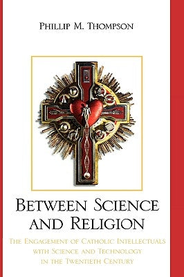 Between Science and Religion: The Engagement of Catholic Intellectuals with Science and Technology in the Twentieth Century by Thompson, Phillip M.