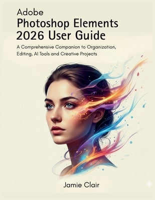 Adobe Photoshop Elements 2026 User Guide: A Comprehensive Companion to Organization, Editing, AI Tools, and Creative Projects by Clair, Jamie